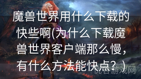 魔兽世界用什么下载的快些啊(为什么下载魔兽世界客户端那么慢，有什么方法能快点？)