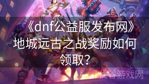 《dnf公益服发布网》地城远古之战奖励如何领取？