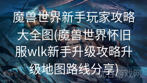 魔兽世界新手玩家攻略大全图(魔兽世界怀旧服wlk新手升级攻略升级地图路线分享)