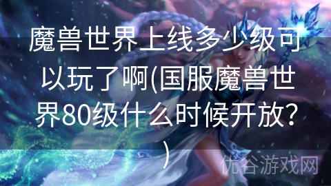 魔兽世界上线多少级可以玩了啊(国服魔兽世界80级什么时候开放？)