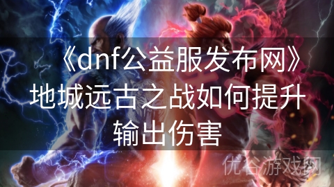 《dnf公益服发布网》地城远古之战如何提升输出伤害