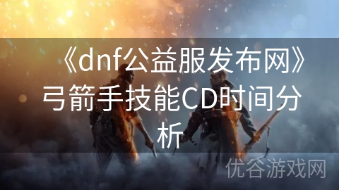 《dnf公益服发布网》弓箭手技能CD时间分析