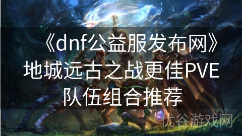 《dnf公益服发布网》地城远古之战更佳PVE队伍组合推荐