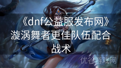 《dnf公益服发布网》漩涡舞者更佳队伍配合战术