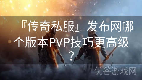 『传奇私服』发布网哪个版本PVP技巧更高级？