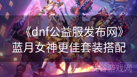 《dnf公益服发布网》蓝月女神更佳套装搭配