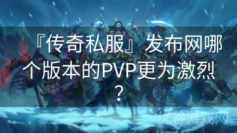 『传奇私服』发布网哪个版本的PVP更为激烈？