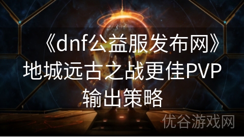 《dnf公益服发布网》地城远古之战更佳PVP输出策略