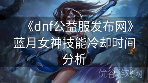 《dnf公益服发布网》蓝月女神技能冷却时间分析