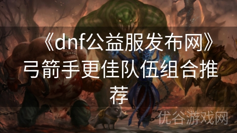 《dnf公益服发布网》弓箭手更佳队伍组合推荐