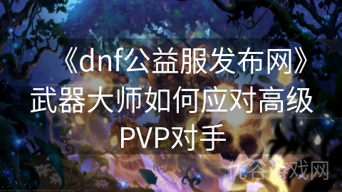 《dnf公益服发布网》武器大师如何应对高级PVP对手