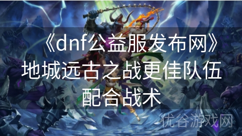 《dnf公益服发布网》地城远古之战更佳队伍配合战术