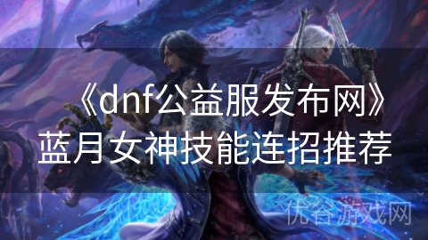 《dnf公益服发布网》蓝月女神技能连招推荐