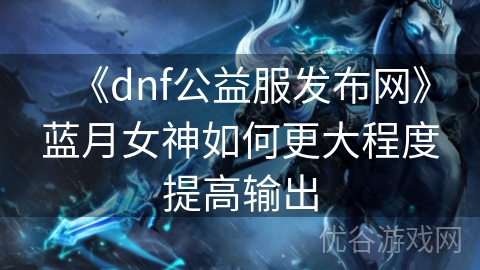 《dnf公益服发布网》蓝月女神如何更大程度提高输出