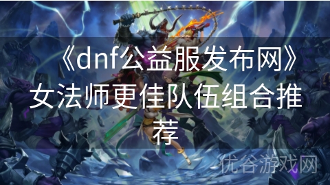 《dnf公益服发布网》女法师更佳队伍组合推荐