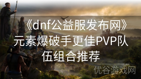 《dnf公益服发布网》元素爆破手更佳PVP队伍组合推荐