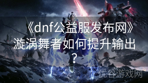 《dnf公益服发布网》漩涡舞者如何提升输出？