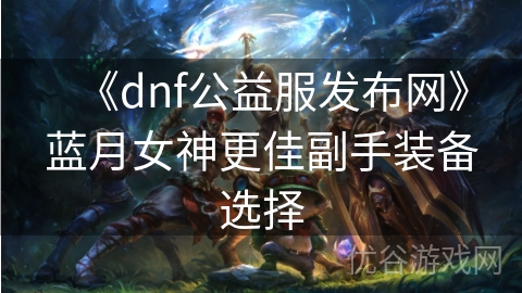 《dnf公益服发布网》蓝月女神更佳副手装备选择