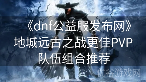 《dnf公益服发布网》地城远古之战更佳PVP队伍组合推荐