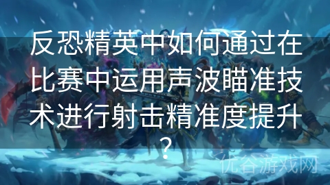 反恐精英中如何通过在比赛中运用声波瞄准技术进行射击精准度提升？