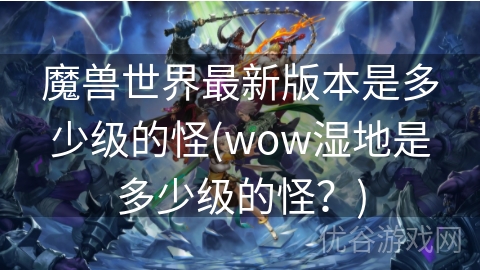 魔兽世界最新版本是多少级的怪(wow湿地是多少级的怪？)