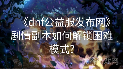 《dnf公益服发布网》剧情副本如何解锁困难模式？