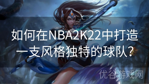 如何在NBA2K22中打造一支风格独特的球队？