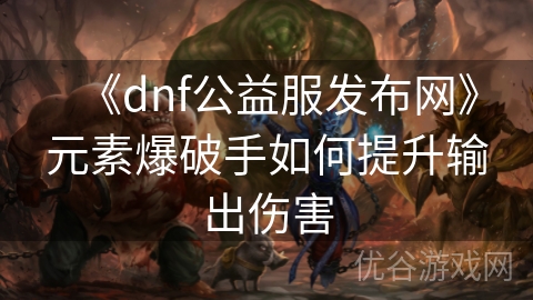 《dnf公益服发布网》元素爆破手如何提升输出伤害