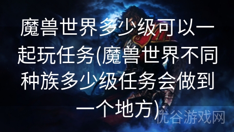 魔兽世界多少级可以一起玩任务(魔兽世界不同种族多少级任务会做到一个地方)