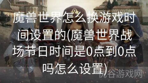 魔兽世界怎么换游戏时间设置的(魔兽世界战场节日时间是0点到0点吗怎么设置)