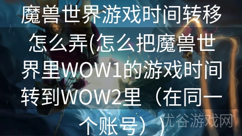 魔兽世界游戏时间转移怎么弄(怎么把魔兽世界里WOW1的游戏时间转到WOW2里（在同一个账号）)