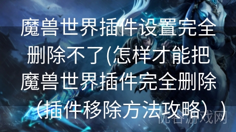 魔兽世界插件设置完全删除不了(怎样才能把魔兽世界插件完全删除（插件移除方法攻略）)