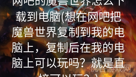 网吧的魔兽世界怎么下载到电脑(想在网吧把魔兽世界复制到我的电脑上，复制后在我的电脑上可以玩吗？就是直接可以玩？)