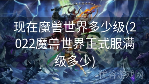 现在魔兽世界多少级(2022魔兽世界正式服满级多少)