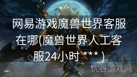 网易游戏魔兽世界客服在哪(魔兽世界人工客服24小时 *** )