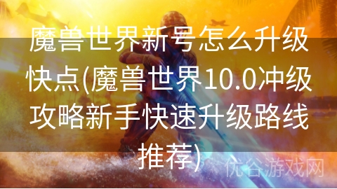 魔兽世界新号怎么升级快点(魔兽世界10.0冲级攻略新手快速升级路线推荐)