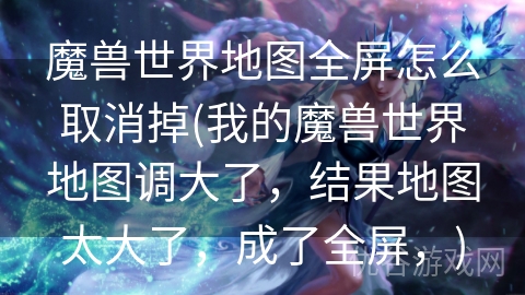 魔兽世界地图全屏怎么取消掉(我的魔兽世界地图调大了，结果地图太大了，成了全屏，)