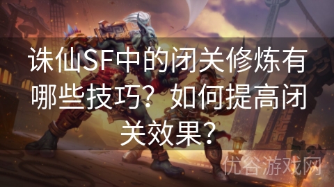 诛仙SF中的闭关修炼有哪些技巧？如何提高闭关效果？