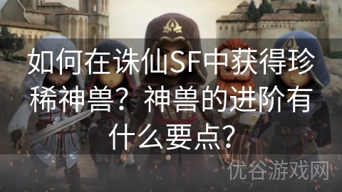 如何在诛仙SF中获得珍稀神兽？神兽的进阶有什么要点？