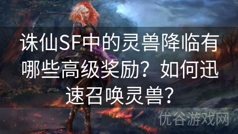 诛仙SF中的灵兽降临有哪些高级奖励？如何迅速召唤灵兽？