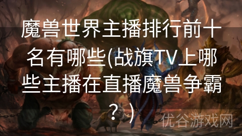 魔兽世界主播排行前十名有哪些(战旗TV上哪些主播在直播魔兽争霸？)