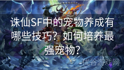 诛仙SF中的宠物养成有哪些技巧？如何培养最强宠物？