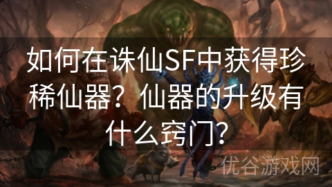 如何在诛仙SF中获得珍稀仙器？仙器的升级有什么窍门？