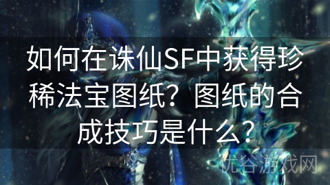 如何在诛仙SF中获得珍稀法宝图纸？图纸的合成技巧是什么？