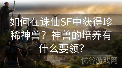 如何在诛仙SF中获得珍稀神兽？神兽的培养有什么要领？