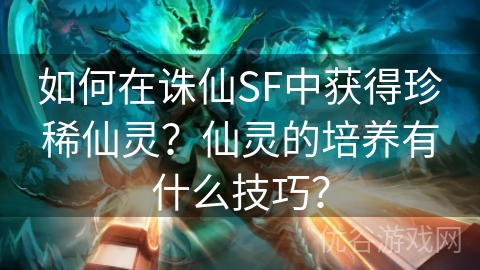 如何在诛仙SF中获得珍稀仙灵？仙灵的培养有什么技巧？