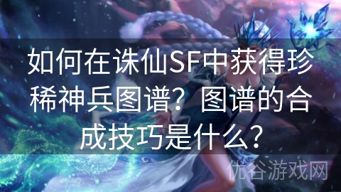 如何在诛仙SF中获得珍稀神兵图谱？图谱的合成技巧是什么？