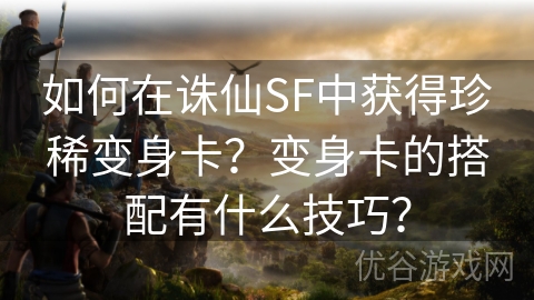 如何在诛仙SF中获得珍稀变身卡？变身卡的搭配有什么技巧？