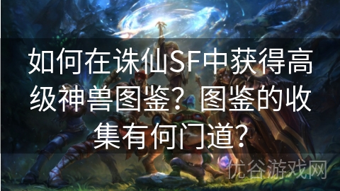 如何在诛仙SF中获得高级神兽图鉴？图鉴的收集有何门道？