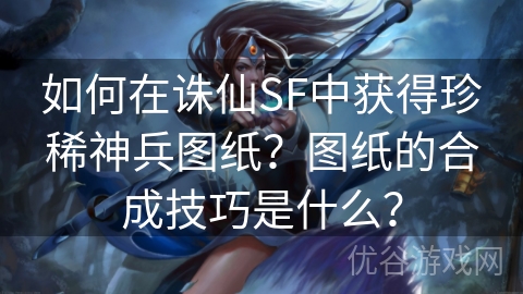 如何在诛仙SF中获得珍稀神兵图纸？图纸的合成技巧是什么？